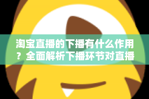 淘宝直播的下播有什么作用?全面解析下播环节对直播间流量、权重与粉丝运营的重要影响 淘宝直播的下播有什么作用?全面解析下播环节对直播间流量、权重与粉丝运营的重要影响