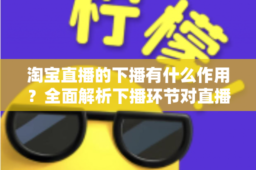 淘宝直播的下播有什么作用?全面解析下播环节对直播间流量、权重与粉丝运营的重要影响 淘宝直播的下播有什么作用?全面解析下播环节对直播间流量、权重与粉丝运营的重要影响