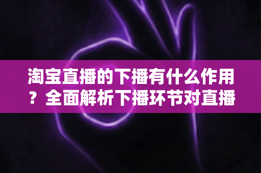 淘宝直播的下播有什么作用?全面解析下播环节对直播间流量、权重与粉丝运营的重要影响 淘宝直播的下播有什么作用?全面解析下播环节对直播间流量、权重与粉丝运营的重要影响