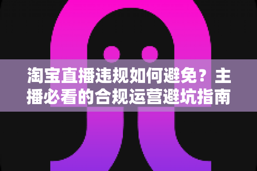 淘宝直播违规如何避免？主播必看的合规运营避坑指南