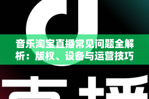 音乐淘宝直播常见问题全解析：版权、设备与运营技巧一站式指南