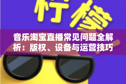 音乐淘宝直播常见问题全解析：版权、设备与运营技巧一站式指南