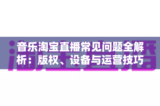 音乐淘宝直播常见问题全解析：版权、设备与运营技巧一站式指南