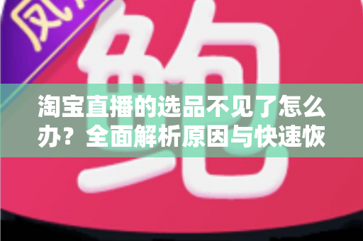 淘宝直播的选品不见了怎么办？全面解析原因与快速恢复的实用指南