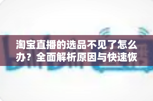 淘宝直播的选品不见了怎么办？全面解析原因与快速恢复的实用指南