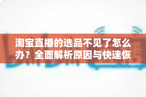 淘宝直播的选品不见了怎么办？全面解析原因与快速恢复的实用指南