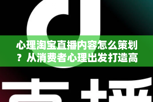 心理淘宝直播内容怎么策划?从消费者心理出发打造高转化直播间的完整实战指南 心理淘宝直播内容怎么策划?从消费者心理出发打造高转化直播间的完整实战指南