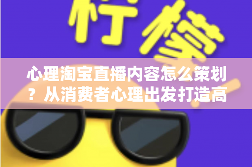 心理淘宝直播内容怎么策划?从消费者心理出发打造高转化直播间的完整实战指南 心理淘宝直播内容怎么策划?从消费者心理出发打造高转化直播间的完整实战指南