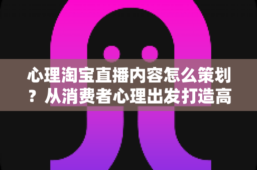 心理淘宝直播内容怎么策划？从消费者心理出发打造高转化直播间的完整实战指南