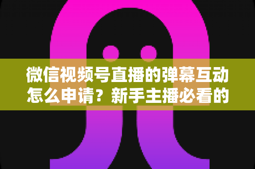 微信视频号直播的弹幕互动怎么申请?新手主播必看的开通流程与互动运营全攻略 微信视频号直播的弹幕互动怎么申请?新手主播必看的开通流程与互动运营全攻略