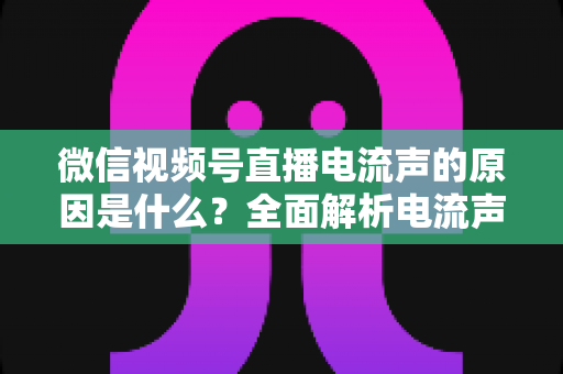 微信视频号直播电流声的原因是什么?全面解析电流声成因与实用解决方案指南 微信视频号直播电流声的原因是什么?全面解析电流声成因与实用解决方案指南