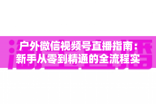 户外微信视频号直播指南:新手从零到精通的全流程实战攻略 户外微信视频号直播指南:新手从零到精通的全流程实战攻略