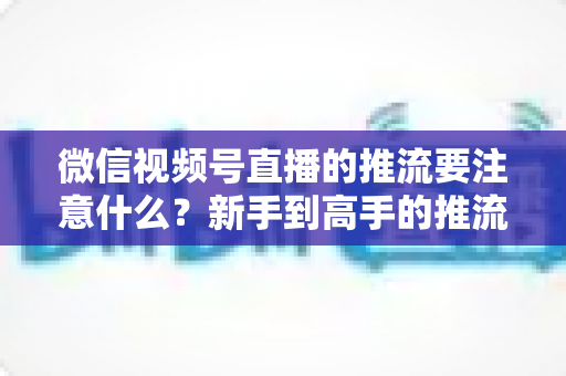 微信视频号直播的推流要注意什么？新手到高手的推流设置全攻略与避坑指南