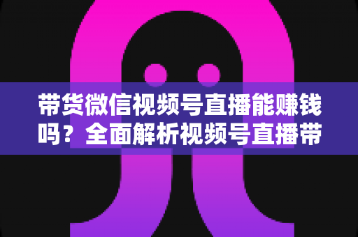 带货微信视频号直播能赚钱吗？全面解析视频号直播带货的赚钱机会、变现模式与实战策略