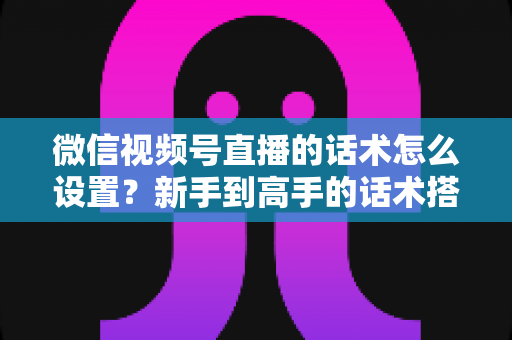 微信视频号直播的话术怎么设置？新手到高手的话术搭建完整指南