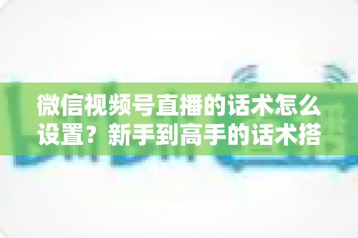 微信视频号直播的话术怎么设置？新手到高手的话术搭建完整指南