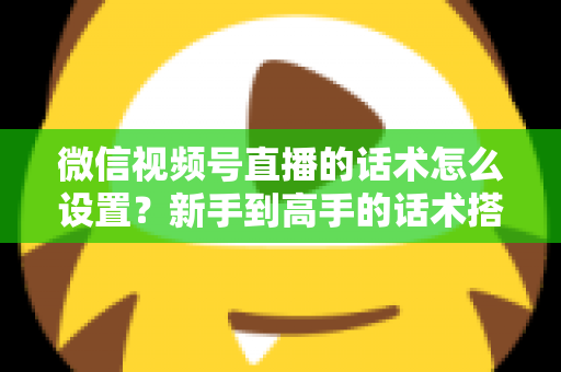 微信视频号直播的话术怎么设置？新手到高手的话术搭建完整指南