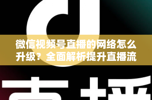 微信视频号直播的网络怎么升级？全面解析提升直播流畅度的实用方法