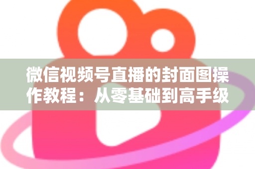 微信视频号直播的封面图操作教程:从零基础到高手级设置的完整指南与实用优化技巧 微信视频号直播的封面图操作教程:从零基础到高手级设置的完整指南与实用优化技巧