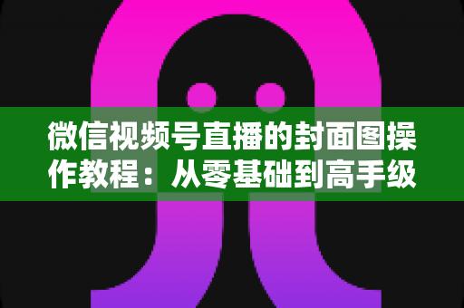 微信视频号直播的封面图操作教程:从零基础到高手级设置的完整指南与实用优化技巧 微信视频号直播的封面图操作教程:从零基础到高手级设置的完整指南与实用优化技巧