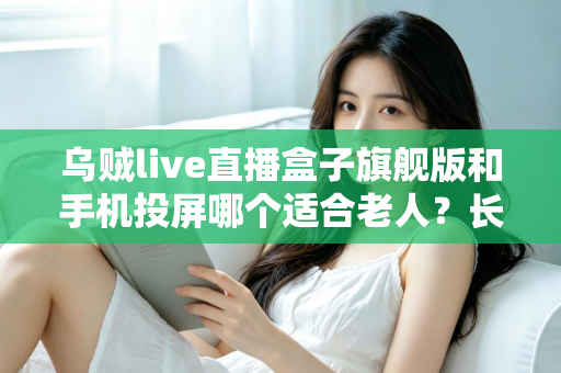 乌贼live直播盒子旗舰版和手机投屏哪个适合老人？长辈居家观影方案全面对比指南