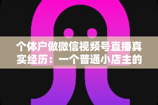 个体户做微信视频号直播真实经历:一个普通小店主的三个月实战全记录与避坑指南 个体户做微信视频号直播真实经历:一个普通小店主的三个月实战全记录与避坑指南