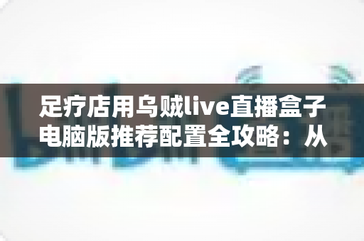 足疗店用乌贼live直播盒子电脑版推荐配置全攻略:从入门到高端的门店直播装机方案一网打尽 足疗店用乌贼live直播盒子电脑版推荐配置全攻略:从入门到高端的门店直播装机方案一网打尽