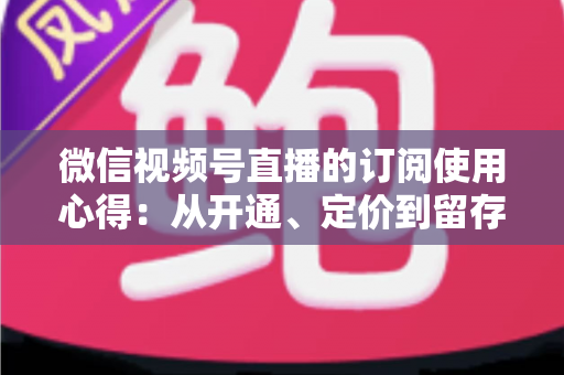 微信视频号直播的订阅使用心得:从开通、定价到留存的全程实战指南 微信视频号直播的订阅使用心得:从开通、定价到留存的全程实战指南