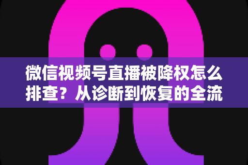 微信视频号直播被降权怎么排查？从诊断到恢复的全流程实战指南