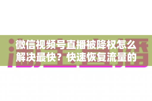 微信视频号直播被降权怎么解决最快?快速恢复流量的实用指南大全 微信视频号直播被降权怎么解决最快?快速恢复流量的实用指南大全