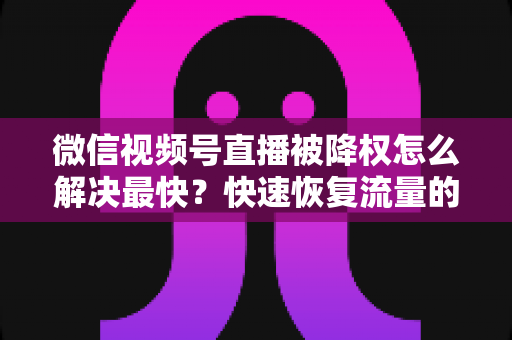 微信视频号直播被降权怎么解决最快?快速恢复流量的实用指南大全 微信视频号直播被降权怎么解决最快?快速恢复流量的实用指南大全