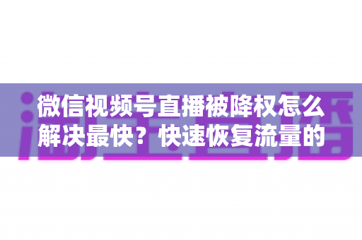 微信视频号直播被降权怎么解决最快?快速恢复流量的实用指南大全 微信视频号直播被降权怎么解决最快?快速恢复流量的实用指南大全