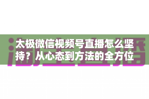 太极微信视频号直播怎么坚持?从心态到方法的全方位实战指南 太极微信视频号直播怎么坚持?从心态到方法的全方位实战指南