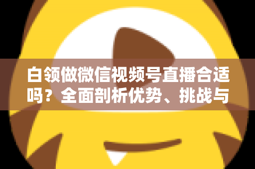 白领做微信视频号直播合适吗？全面剖析优势、挑战与入门实操指南