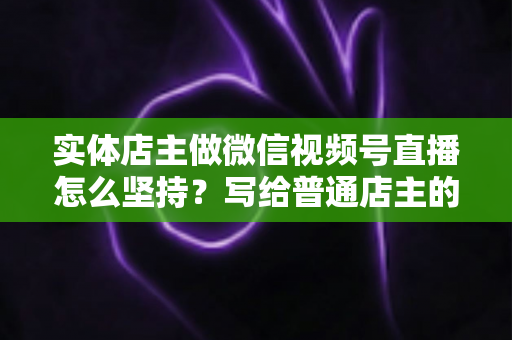 实体店主做微信视频号直播怎么坚持？写给普通店主的落地实操指南