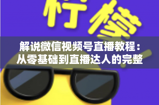 解说微信视频号直播教程:从零基础到直播达人的完整实战指南 解说微信视频号直播教程:从零基础到直播达人的完整实战指南