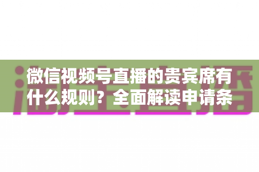 微信视频号直播的贵宾席有什么规则？全面解读申请条件、座位权限与主播管理技巧