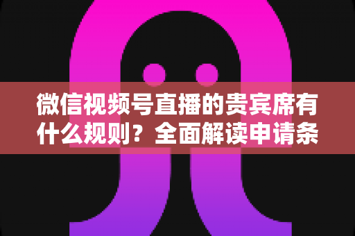微信视频号直播的贵宾席有什么规则？全面解读申请条件、座位权限与主播管理技巧