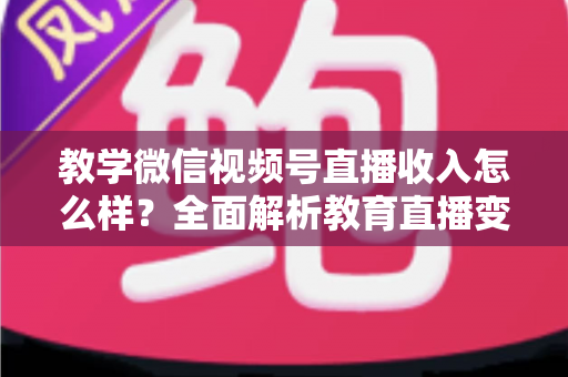 教学微信视频号直播收入怎么样？全面解析教育直播变现潜力与实操指南