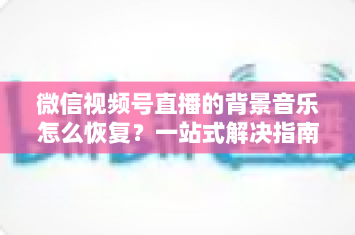 微信视频号直播的背景音乐怎么恢复？一站式解决指南与实用技巧分享