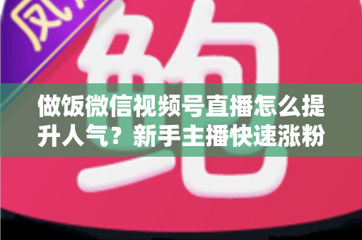 做饭微信视频号直播怎么提升人气？新手主播快速涨粉的全方位实战攻略