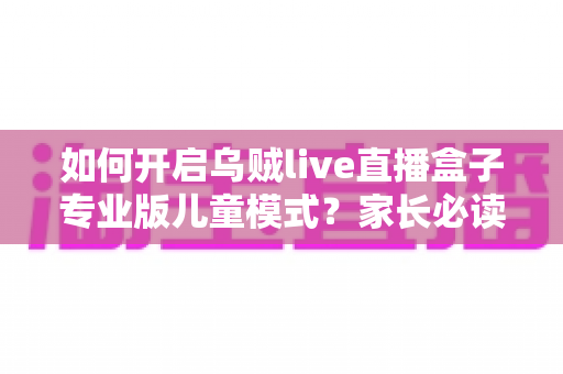 如何开启乌贼live直播盒子专业版儿童模式?家长必读的完整设置指南与实用技巧 如何开启乌贼live直播盒子专业版儿童模式?家长必读的完整设置指南与实用技巧