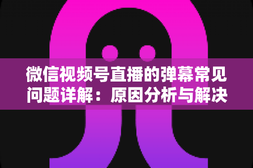微信视频号直播的弹幕常见问题详解:原因分析与解决方法全攻略 微信视频号直播的弹幕常见问题详解:原因分析与解决方法全攻略
