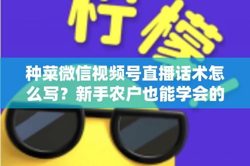 种菜微信视频号直播话术怎么写？新手农户也能学会的高转化直播话术全攻略