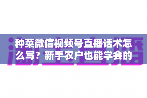 种菜微信视频号直播话术怎么写？新手农户也能学会的高转化直播话术全攻略