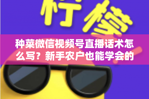 种菜微信视频号直播话术怎么写？新手农户也能学会的高转化直播话术全攻略