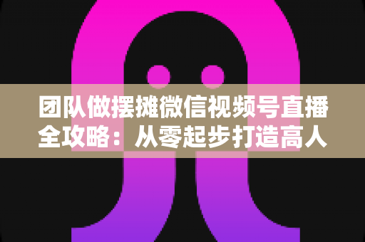 团队做摆摊微信视频号直播全攻略:从零起步打造高人气变现直播间的实战指南 团队做摆摊微信视频号直播全攻略:从零起步打造高人气变现直播间的实战指南
