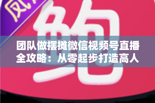 团队做摆摊微信视频号直播全攻略:从零起步打造高人气变现直播间的实战指南 团队做摆摊微信视频号直播全攻略:从零起步打造高人气变现直播间的实战指南