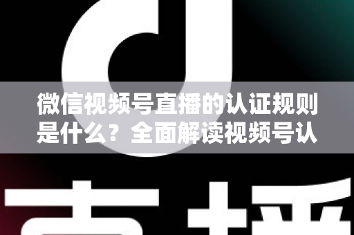 微信视频号直播的认证规则是什么？全面解读视频号认证条件、流程与开播资质要求