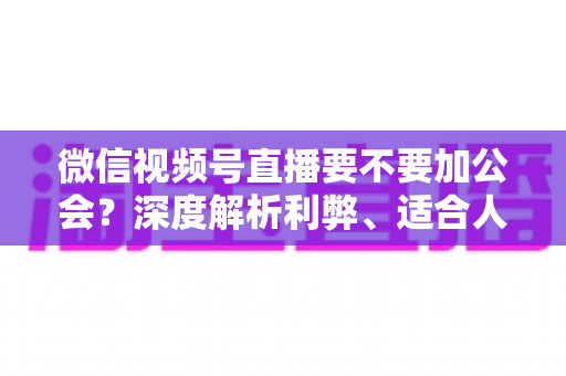 微信视频号直播要不要加公会？深度解析利弊、适合人群与避坑指南